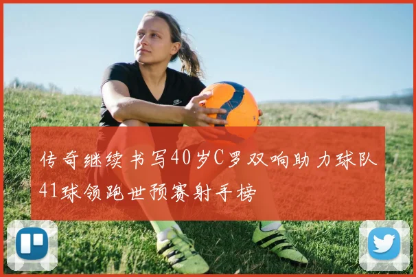 传奇继续书写40岁C罗双响助力球队41球领跑世预赛射手榜