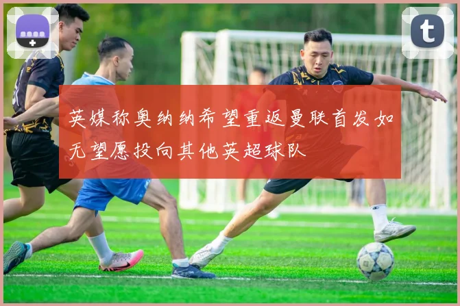 英媒称奥纳纳希望重返曼联首发如无望愿投向其他英超球队
