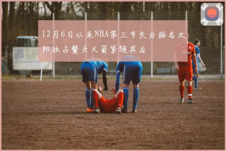 12月6日以来NBA第三节失分排名太阳独占鳌头火箭紧随其后