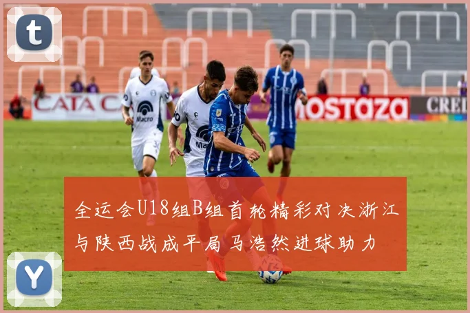全运会U18组B组首轮精彩对决浙江与陕西战成平局马浩然进球助力