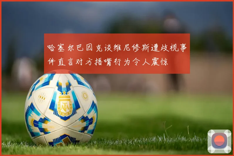 哈塞尔巴因克谈维尼修斯遭歧视事件直言对方捂嘴行为令人震惊