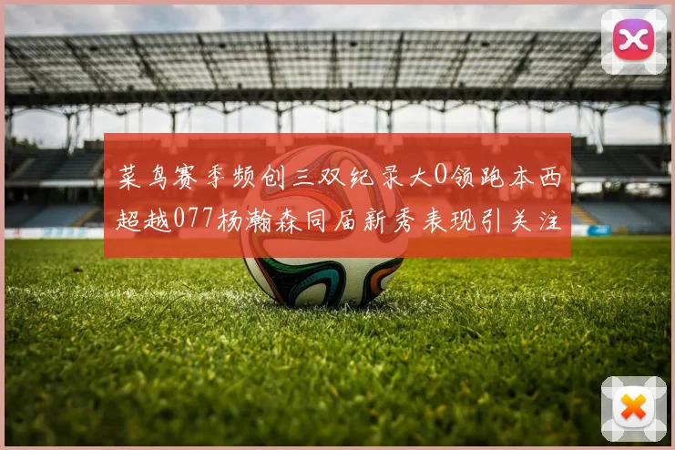 菜鸟赛季频创三双纪录大O领跑本西超越077杨瀚森同届新秀表现引关注