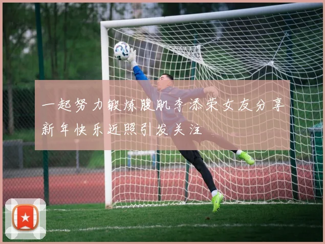 一起努力锻炼腹肌李添荣女友分享新年快乐近照引发关注