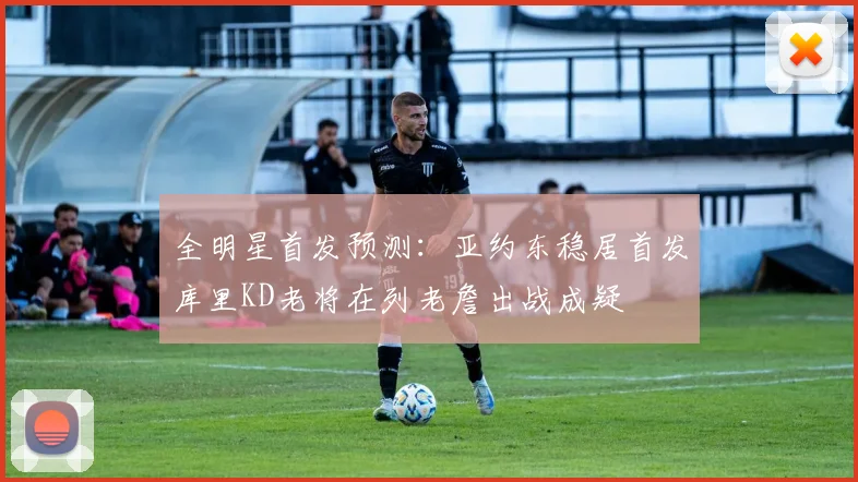 全明星首发预测：亚约东稳居首发库里KD老将在列老詹出战成疑