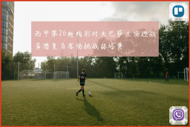 西甲第26轮精彩对决巴萨主场迎战黄潜皇马客场挑战赫塔费