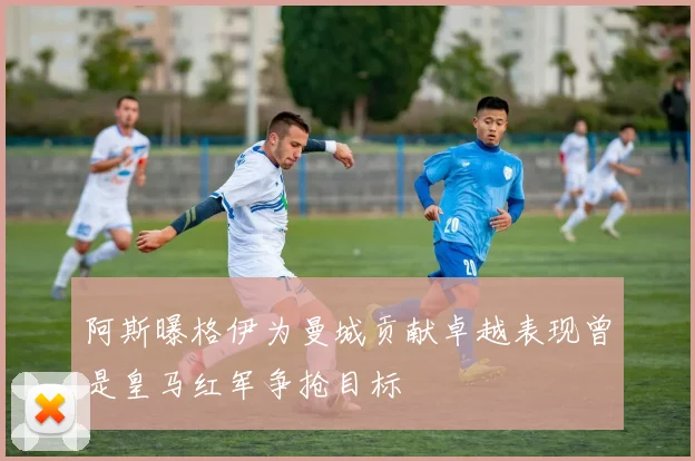 阿斯曝格伊为曼城贡献卓越表现曾是皇马红军争抢目标