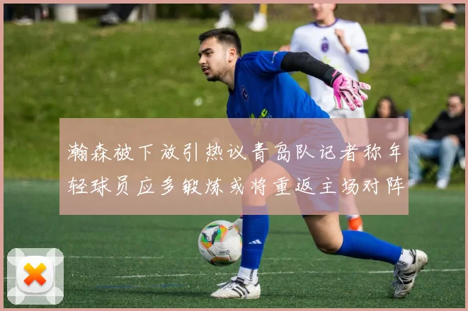 瀚森被下放引热议青岛队记者称年轻球员应多锻炼或将重返主场对阵国王