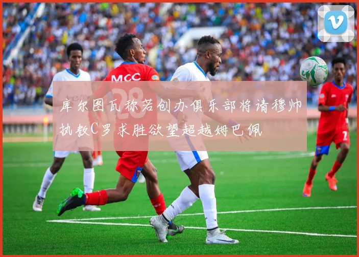 库尔图瓦称若创办俱乐部将请穆帅执教C罗求胜欲望超越姆巴佩