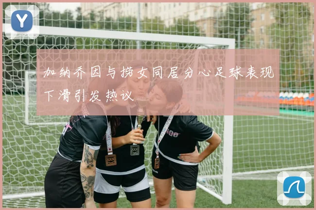 加纳乔因与捞女同居分心足球表现下滑引发热议