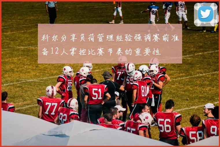 科尔分享负荷管理经验强调赛前准备12人掌控比赛节奏的重要性