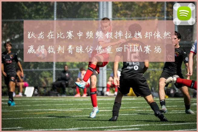 狄龙在比赛中频频假摔拉拽却依然赢得裁判青睐仿佛重回FIBA赛场