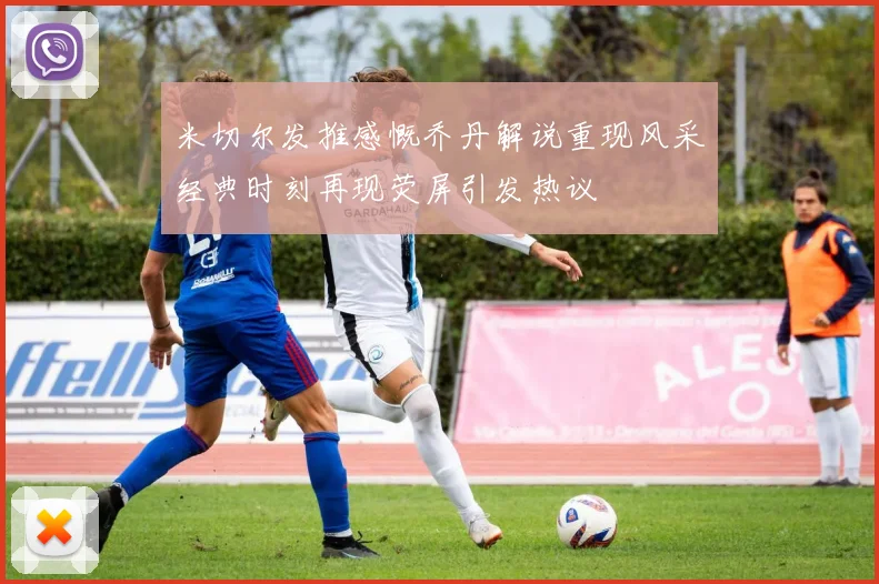 米切尔发推感慨乔丹解说重现风采经典时刻再现荧屏引发热议