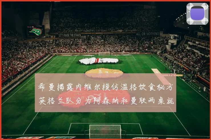 希曼揭露内维尔模仿温格饮食秘方英格兰队分为阿森纳和曼联两桌就餐