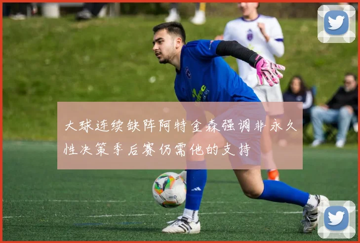 大球连续缺阵阿特金森强调非永久性决策季后赛仍需他的支持