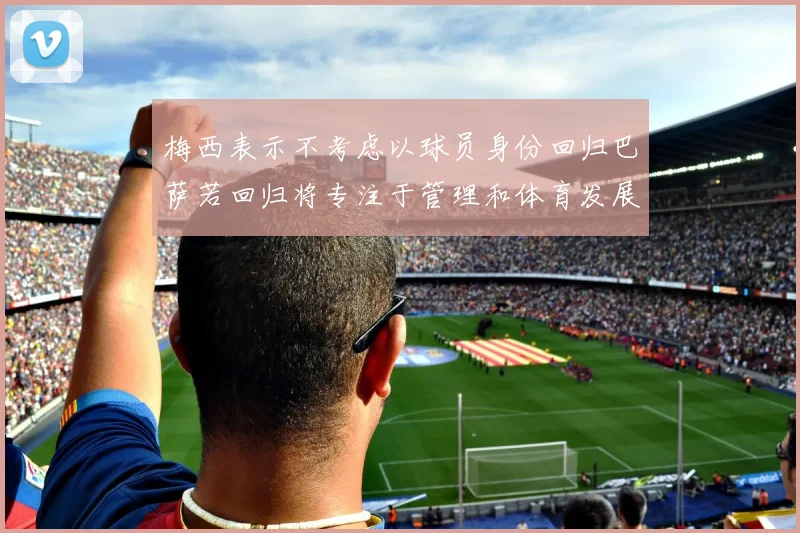 梅西表示不考虑以球员身份回归巴萨若回归将专注于管理和体育发展