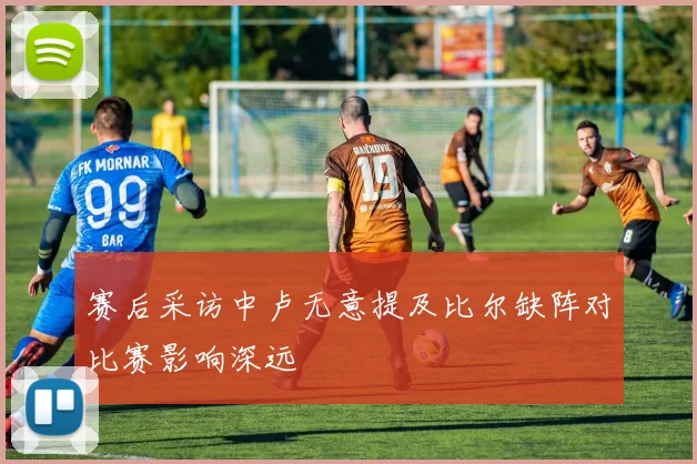 赛后采访中卢无意提及比尔缺阵对比赛影响深远