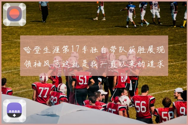哈登生涯第17季独自带队获胜展现领袖风范这就是我一直以来的追求