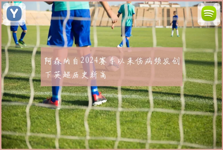 阿森纳自2024赛季以来伤病频发创下英超历史新高