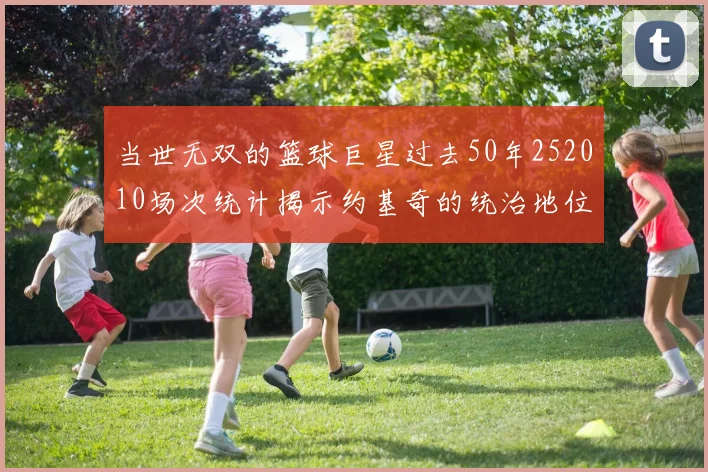 当世无双的篮球巨星过去50年252010场次统计揭示约基奇的统治地位