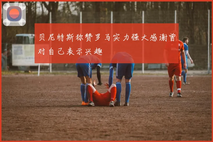 贝尼特斯称赞罗马实力强大感谢曾对自己表示兴趣