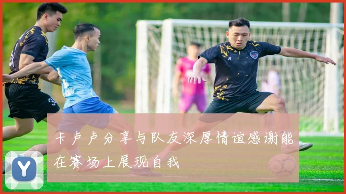 卡卢卢分享与队友深厚情谊感谢能在赛场上展现自我