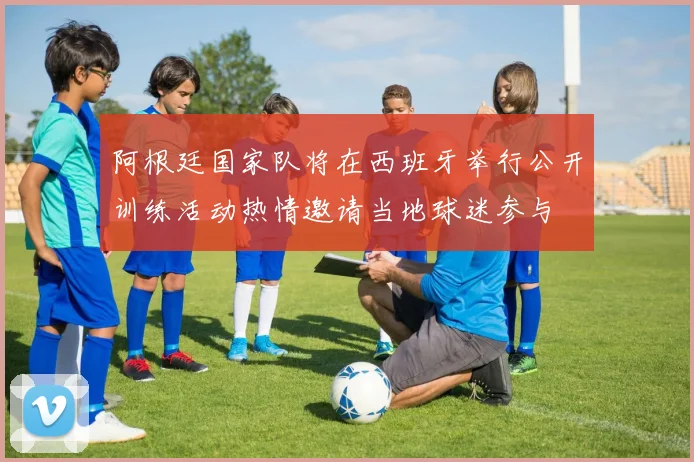 阿根廷国家队将在西班牙举行公开训练活动热情邀请当地球迷参与