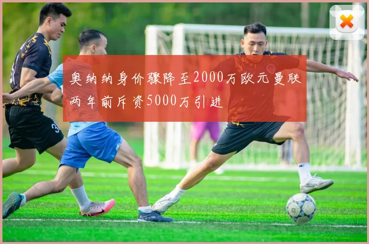 奥纳纳身价骤降至2000万欧元曼联两年前斥资5000万引进