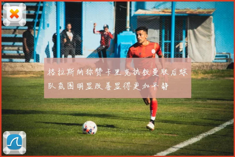 格拉斯纳称赞卡里克执教曼联后球队氛围明显改善显得更加平静