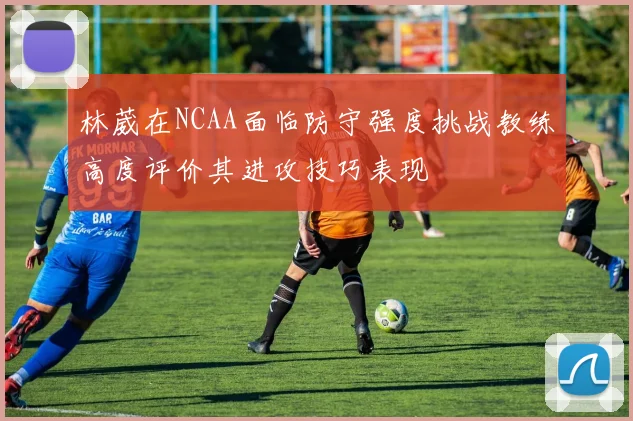 林葳在NCAA面临防守强度挑战教练高度评价其进攻技巧表现