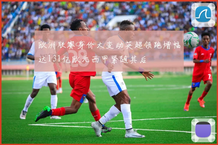 欧洲联赛身价大变动英超领跑增幅达131亿欧元西甲紧随其后