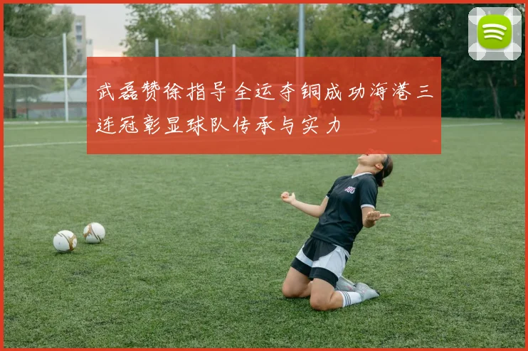 武磊赞徐指导全运夺铜成功海港三连冠彰显球队传承与实力