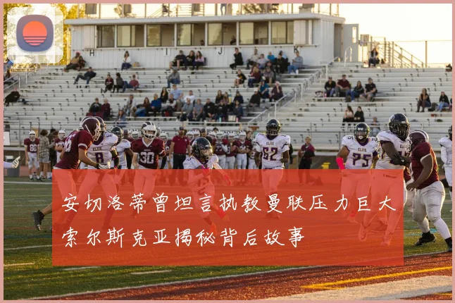 安切洛蒂曾坦言执教曼联压力巨大索尔斯克亚揭秘背后故事