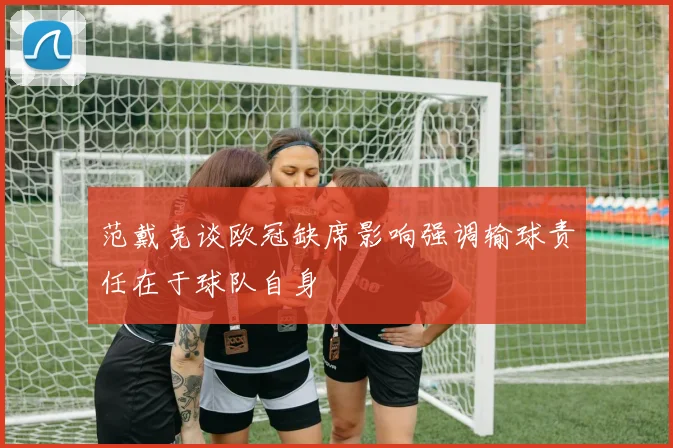 范戴克谈欧冠缺席影响强调输球责任在于球队自身