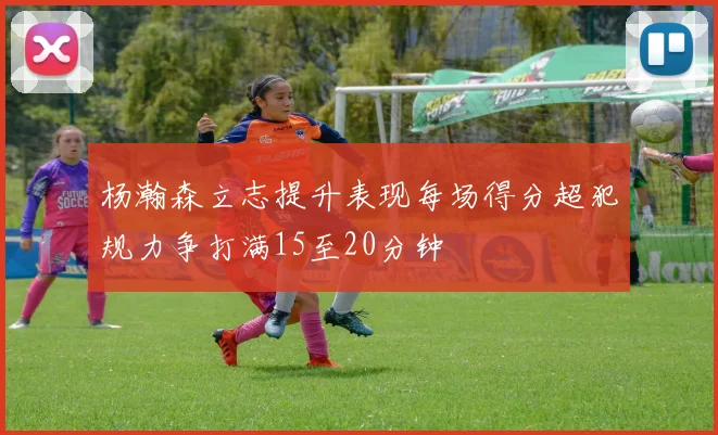 杨瀚森立志提升表现每场得分超犯规力争打满15至20分钟