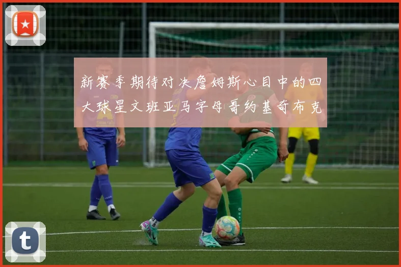 新赛季期待对决詹姆斯心目中的四大球星文班亚马字母哥约基奇布克