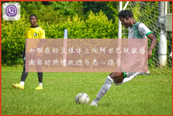 加维在社交媒体上向阿尔巴致敬感谢你的热情欢迎与悉心指导