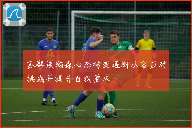苏群谈瀚森心态转变逐渐从容应对挑战并提升自我要求