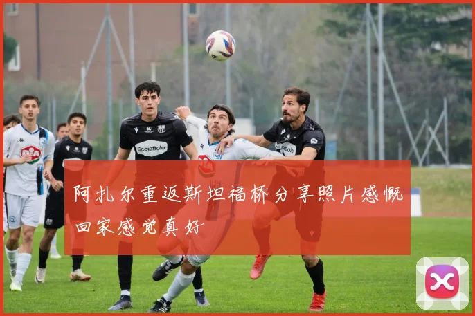 阿扎尔重返斯坦福桥分享照片感慨回家感觉真好