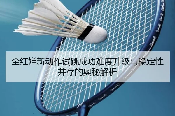 全红婵新动作试跳成功难度升级与稳定性并存的奥秘解析（huobosports）
